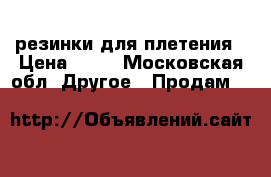 резинки для плетения › Цена ­ 15 - Московская обл. Другое » Продам   